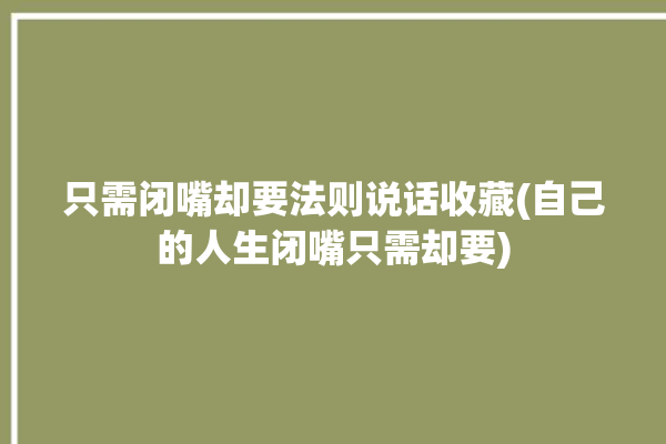 只需闭嘴却要法则说话收藏(自己的人生闭嘴只需却要)