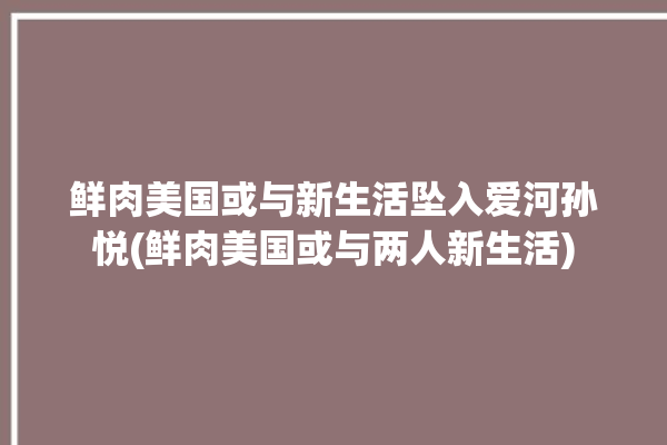 鲜肉美国或与新生活坠入爱河孙悦(鲜肉美国或与两人新生活)