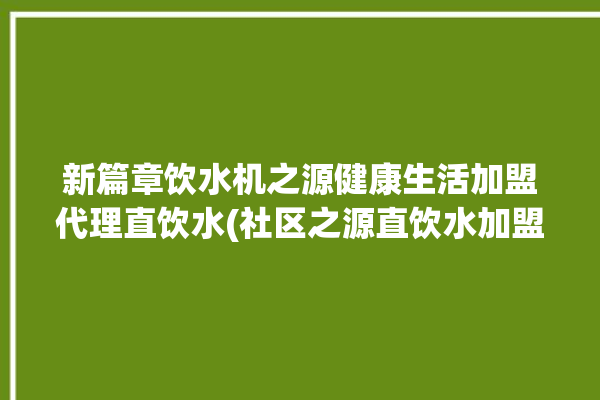 新篇章饮水机之源健康生活加盟代理直饮水(社区之源直饮水加盟代理饮水机)