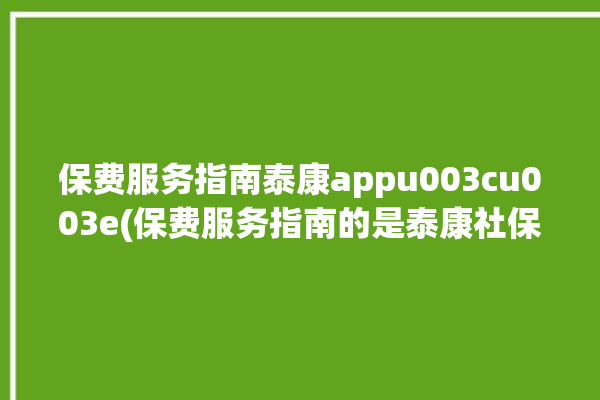 保费服务指南泰康appu003cu003e(保费服务指南的是泰康社保)