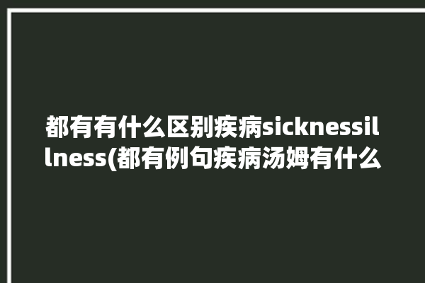 都有有什么区别疾病sicknessillness(都有例句疾病汤姆有什么区别)