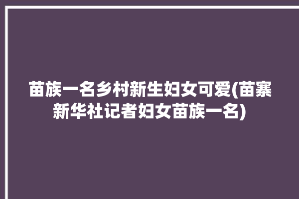 苗族一名乡村新生妇女可爱(苗寨新华社记者妇女苗族一名)