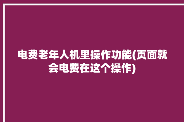 电费老年人机里操作功能(页面就会电费在这个操作)