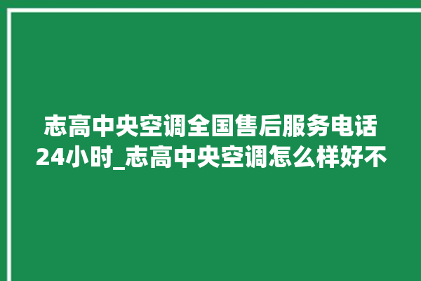 志高中央空调全国售后服务电话24小时_志高中央空调怎么样好不好 。中央空调