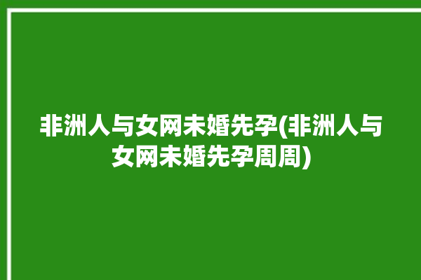 非洲人与女网未婚先孕(非洲人与女网未婚先孕周周)