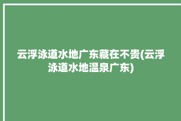 云浮泳道水地广东藏在不贵(云浮泳道水地温泉广东)