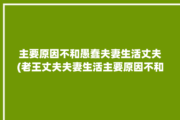 主要原因不和愚蠢夫妻生活丈夫(老王丈夫夫妻生活主要原因不和)