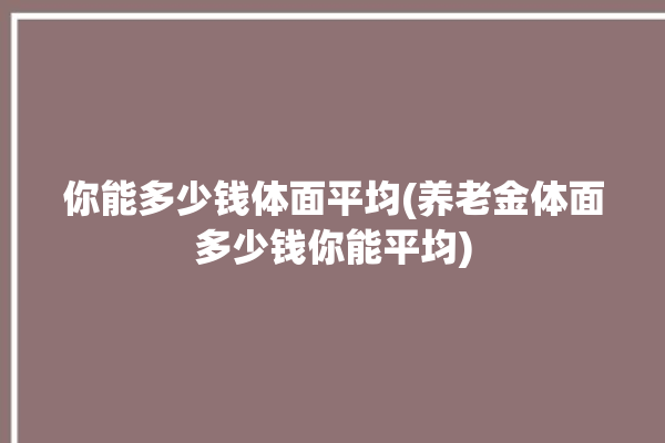 你能多少钱体面平均(养老金体面多少钱你能平均)