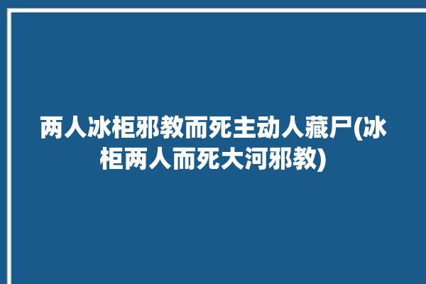 两人冰柜邪教而死主动人藏尸(冰柜两人而死大河邪教)