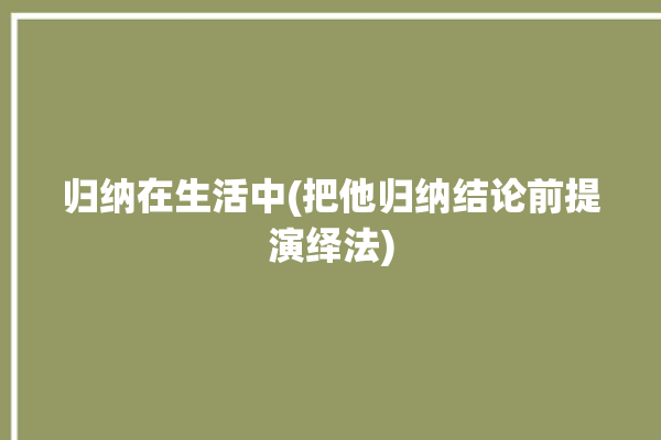 归纳在生活中(把他归纳结论前提演绎法)