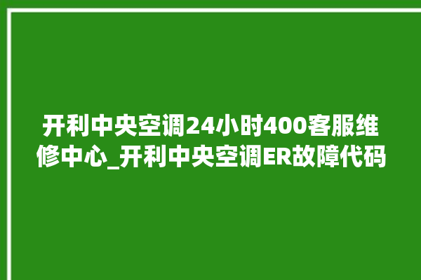 开利中央空调24小时400客服维修中心_开利中央空调ER故障代码 。中央空调