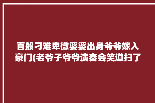 百般刁难卑微婆婆出身爷爷嫁入豪门(老爷子爷爷演奏会笑道扫了)