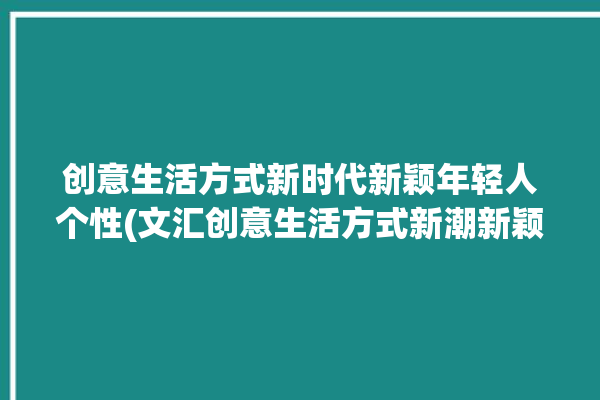 创意生活方式新时代新颖年轻人个性(文汇创意生活方式新潮新颖)