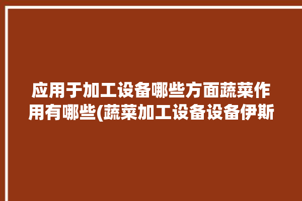 应用于加工设备哪些方面蔬菜作用有哪些(蔬菜加工设备设备伊斯食品)