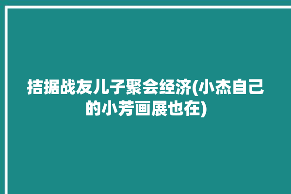 拮据战友儿子聚会经济(小杰自己的小芳画展也在)