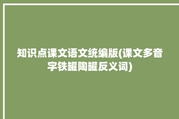 知识点课文语文统编版(课文多音字铁罐陶罐反义词)