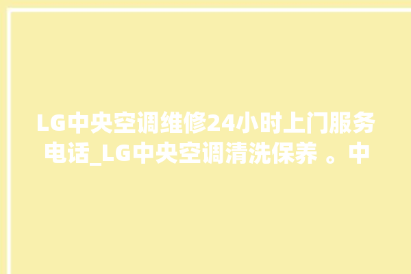 LG中央空调维修24小时上门服务电话_LG中央空调清洗保养 。中央空调