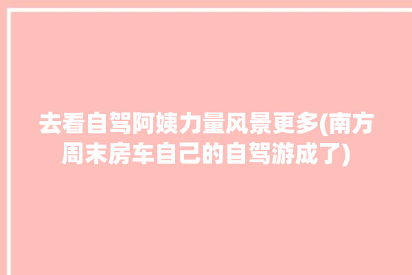 去看自驾阿姨力量风景更多(南方周末房车自己的自驾游成了)