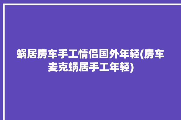 蜗居房车手工情侣国外年轻(房车麦克蜗居手工年轻)