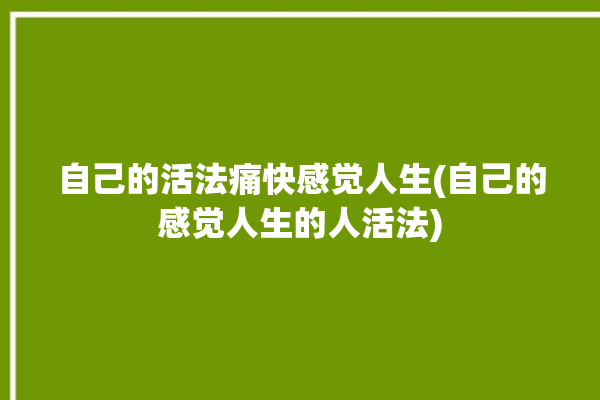 自己的活法痛快感觉人生(自己的感觉人生的人活法)