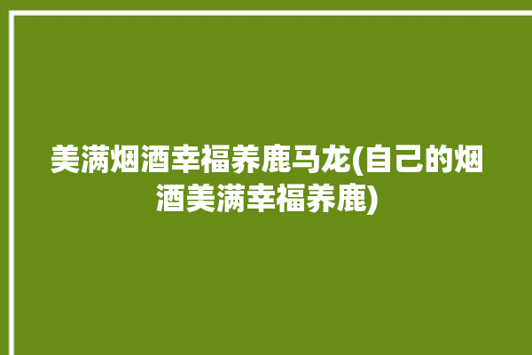 美满烟酒幸福养鹿马龙(自己的烟酒美满幸福养鹿)