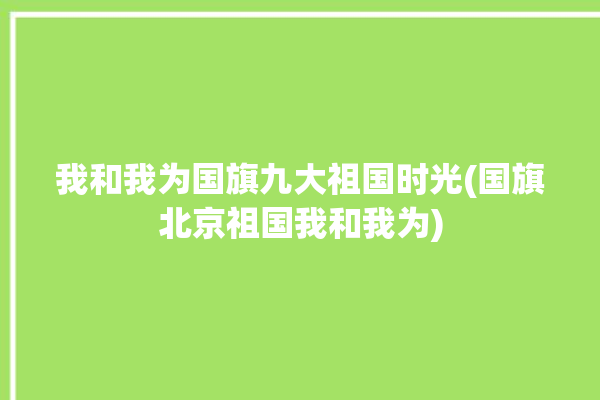 我和我为国旗九大祖国时光(国旗北京祖国我和我为)