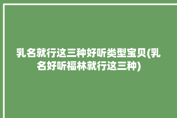 乳名就行这三种好听类型宝贝(乳名好听福林就行这三种)