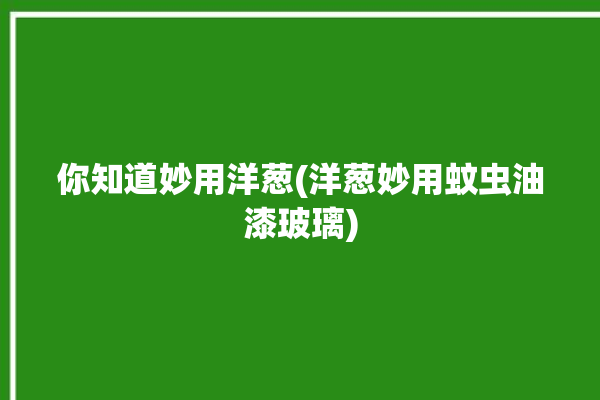 你知道妙用洋葱(洋葱妙用蚊虫油漆玻璃)