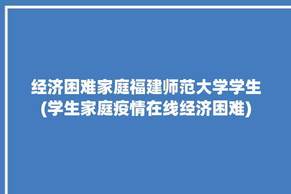 经济困难家庭福建师范大学学生(学生家庭疫情在线经济困难)