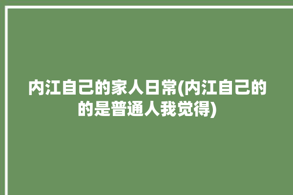 内江自己的家人日常(内江自己的的是普通人我觉得)