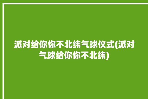 派对给你你不北纬气球仪式(派对气球给你你不北纬)