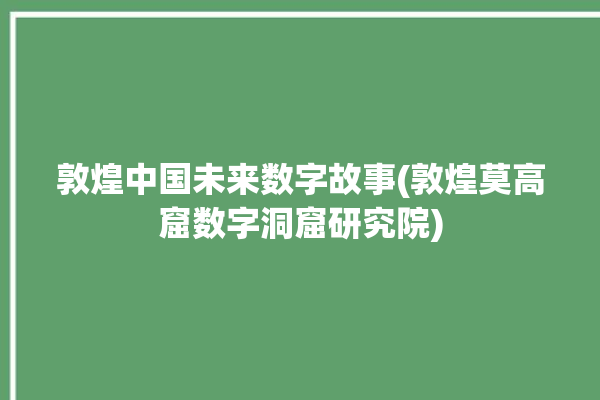 敦煌中国未来数字故事(敦煌莫高窟数字洞窟研究院)