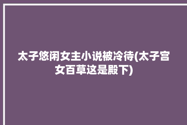 太子悠闲女主小说被冷待(太子宫女百草这是殿下)