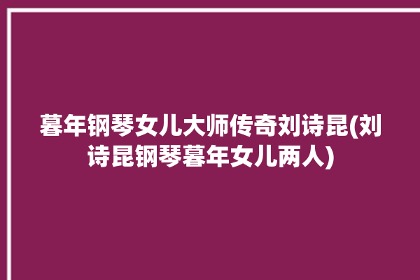 暮年钢琴女儿大师传奇刘诗昆(刘诗昆钢琴暮年女儿两人)