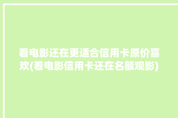 看电影还在更适合信用卡原价喜欢(看电影信用卡还在名额观影)