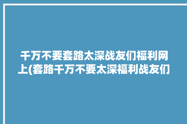 千万不要套路太深战友们福利网上(套路千万不要太深福利战友们)