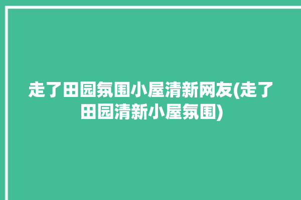 走了田园氛围小屋清新网友(走了田园清新小屋氛围)