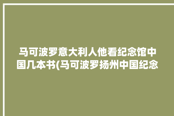 马可波罗意大利人他看纪念馆中国几本书(马可波罗扬州中国纪念馆丝绸之路)