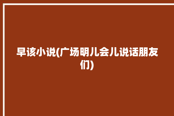 早该小说(广场明儿会儿说话朋友们)