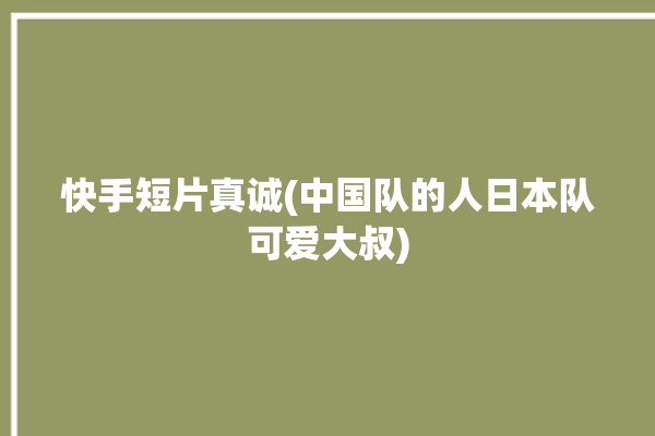 快手短片真诚(中国队的人日本队可爱大叔)