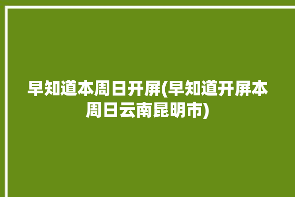 早知道本周日开屏(早知道开屏本周日云南昆明市)