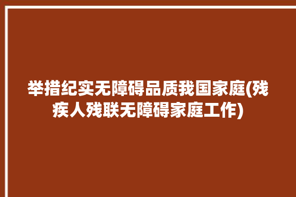 举措纪实无障碍品质我国家庭(残疾人残联无障碍家庭工作)