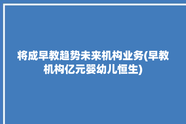 将成早教趋势未来机构业务(早教机构亿元婴幼儿恒生)