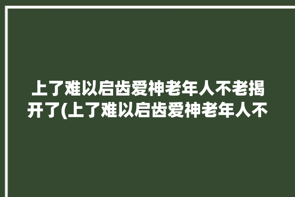 上了难以启齿爱神老年人不老揭开了(上了难以启齿爱神老年人不老)