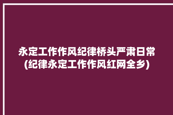 永定工作作风纪律桥头严肃日常(纪律永定工作作风红网全乡)