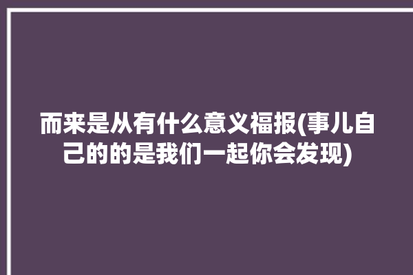 而来是从有什么意义福报(事儿自己的的是我们一起你会发现)