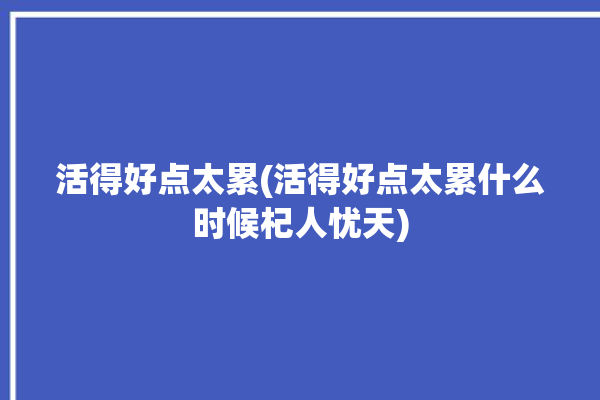 活得好点太累(活得好点太累什么时候杞人忧天)