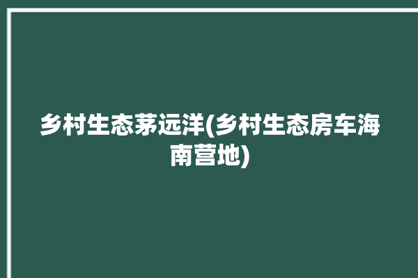 乡村生态茅远洋(乡村生态房车海南营地)