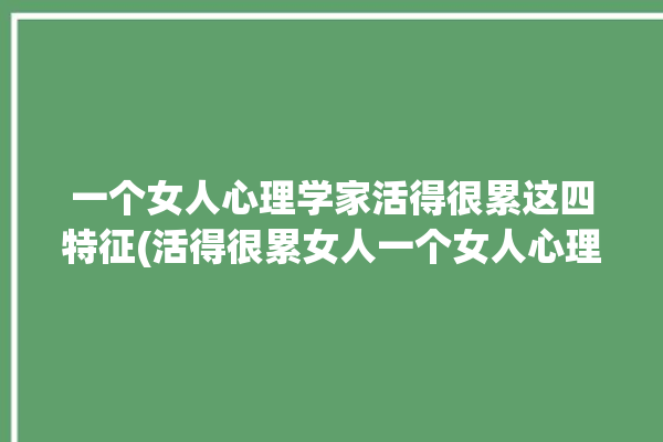 一个女人心理学家活得很累这四特征(活得很累女人一个女人心理学家)