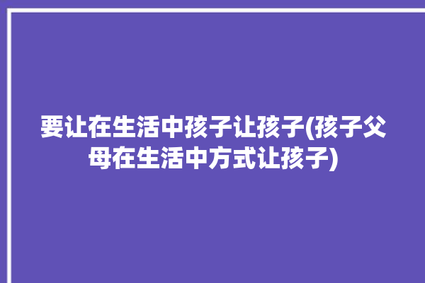 要让在生活中孩子让孩子(孩子父母在生活中方式让孩子)